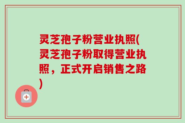 灵芝孢子粉营业执照(灵芝孢子粉取得营业执照，正式开启销售之路)-第1张图片-卓越灵芝孢子粉