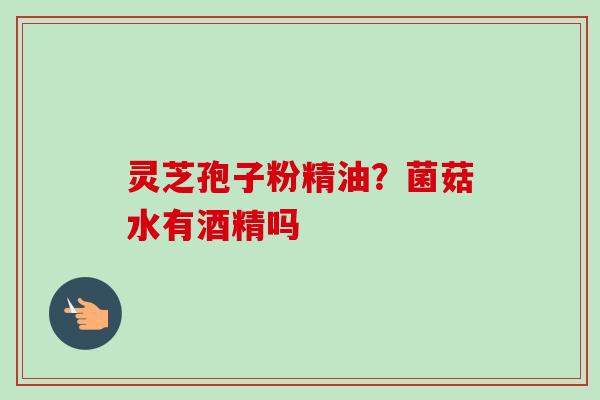 灵芝孢子粉精油?菌菇水有酒精吗-第1张图片-卓越灵芝孢子粉 灵芝孢子粉精油?菌菇水有酒精吗-第1张图片-卓越灵芝孢子粉