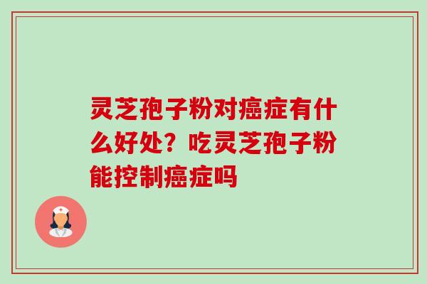 灵芝孢子粉对癌症有什么好处？吃灵芝孢子粉能控制癌症吗-第1张图片-卓越灵芝孢子粉
