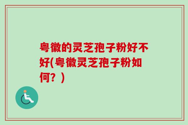 粤徽的灵芝孢子粉好不好(粤徽灵芝孢子粉如何?)-第1张图片-卓越灵芝孢子粉 粤徽的灵芝孢子粉好不好(粤徽灵芝孢子粉如何?)-第1张图片-卓越灵芝孢子粉