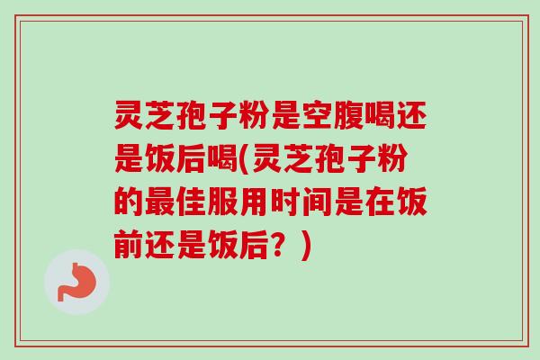 灵芝孢子粉是空腹喝还是饭后喝(灵芝孢子粉的最佳服用时间是在饭前还是饭后?)-第1张图片-卓越灵芝孢子粉 灵芝孢子粉是空腹喝还是饭后喝(灵芝孢子粉的最佳服用时间是在饭前还是饭后?)-第1张图片-卓越灵芝孢子粉