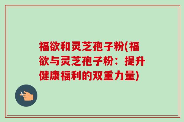 福欲和灵芝孢子粉(福欲与灵芝孢子粉：提升健康福利的双重力量)-第1张图片-卓越灵芝孢子粉
