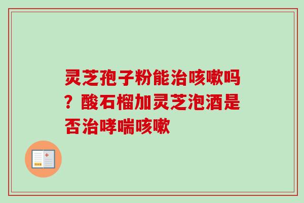 灵芝孢子粉能治咳嗽吗?酸石榴加灵芝泡酒是否治哮喘咳嗽-第1张图片-卓越灵芝孢子粉 灵芝孢子粉能治咳嗽吗?酸石榴加灵芝泡酒是否治哮喘咳嗽-第1张图片-卓越灵芝孢子粉