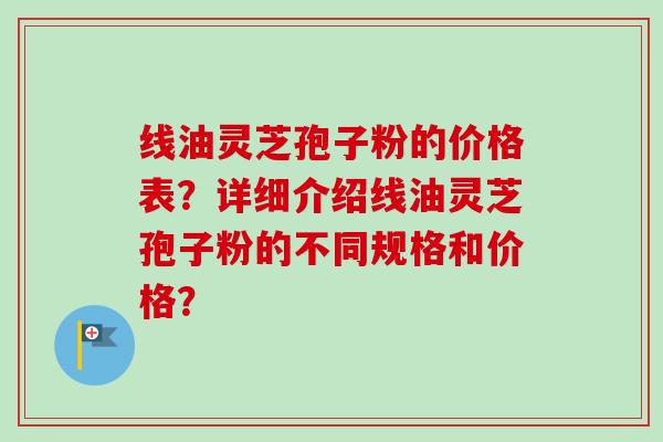 线油灵芝孢子粉的价格表?详细介绍线油灵芝孢子粉的不同规格和价格?-第1张图片-卓越灵芝孢子粉 线油灵芝孢子粉的价格表?详细介绍线油灵芝孢子粉的不同规格和价格?-第1张图片-卓越灵芝孢子粉