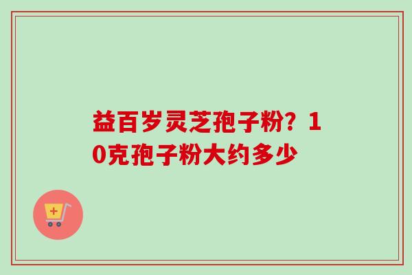 益百岁灵芝孢子粉?10克孢子粉大约多少-第1张图片-卓越灵芝孢子粉 益百岁灵芝孢子粉?10克孢子粉大约多少-第1张图片-卓越灵芝孢子粉