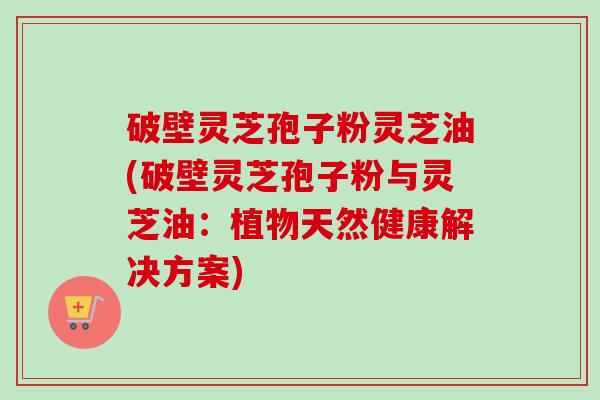 破壁灵芝孢子粉灵芝油(破壁灵芝孢子粉与灵芝油:植物天然健康解决方案)-第1张图片-卓越灵芝孢子粉 破壁灵芝孢子粉灵芝油(破壁灵芝孢子粉与灵芝油:植物天然健康解决方案)-第1张图片-卓越灵芝孢子粉