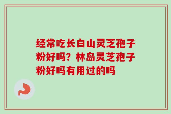 经常吃长白山灵芝孢子粉好吗？林岛灵芝孢子粉好吗有用过的吗-第1张图片-卓越灵芝孢子粉