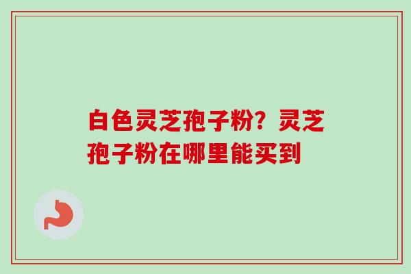白色灵芝孢子粉？灵芝孢子粉在哪里能买到-第1张图片-卓越灵芝孢子粉