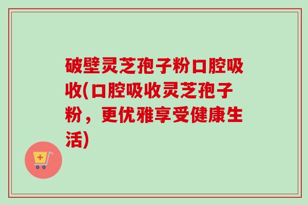 破壁灵芝孢子粉口腔吸收(口腔吸收灵芝孢子粉，更优雅享受健康生活)-第1张图片-卓越灵芝孢子粉