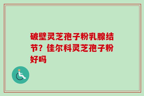 破壁灵芝孢子粉乳腺结节？佳尔科灵芝孢子粉好吗-第1张图片-卓越灵芝孢子粉