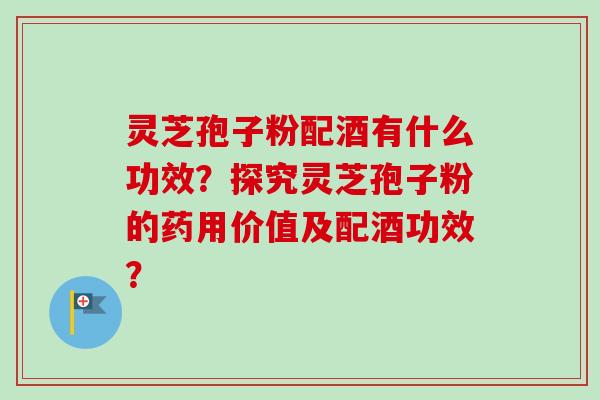 灵芝孢子粉配酒有什么功效？探究灵芝孢子粉的药用价值及配酒功效？-第1张图片-卓越灵芝孢子粉