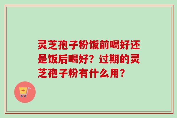 灵芝孢子粉饭前喝好还是饭后喝好？过期的灵芝孢子粉有什么用？-第1张图片-卓越灵芝孢子粉