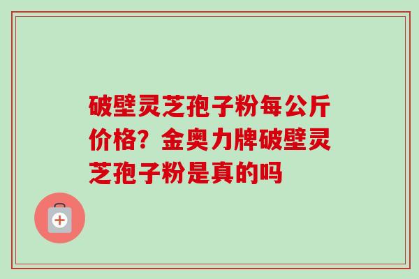 破壁灵芝孢子粉每公斤价格？金奥力牌破壁灵芝孢子粉是真的吗-第1张图片-卓越灵芝孢子粉