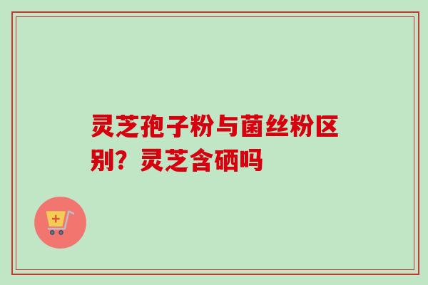 灵芝孢子粉与菌丝粉区别？灵芝含硒吗-第1张图片-卓越灵芝孢子粉