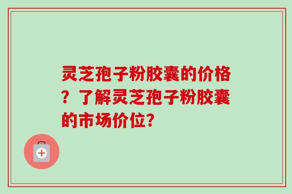 灵芝孢子粉胶囊的价格？了解灵芝孢子粉胶囊的市场价位？-第1张图片-卓越灵芝孢子粉