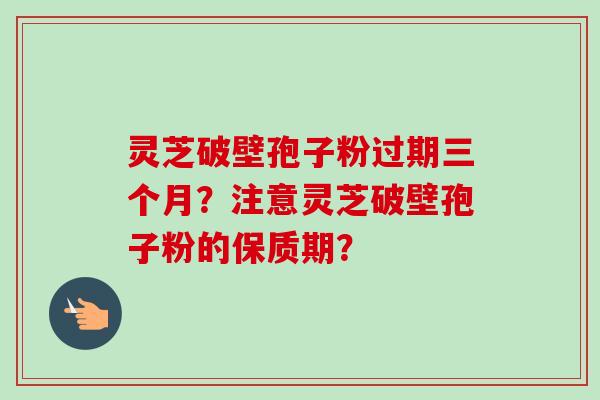 灵芝破壁孢子粉过期三个月？注意灵芝破壁孢子粉的保质期？-第1张图片-卓越灵芝孢子粉