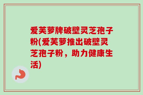 爱芙萝牌破壁灵芝孢子粉(爱芙萝推出破壁灵芝孢子粉,助力健康生活)-第1张图片-卓越灵芝孢子粉 爱芙萝牌破壁灵芝孢子粉(爱芙萝推出破壁灵芝孢子粉,助力健康生活)-第1张图片-卓越灵芝孢子粉