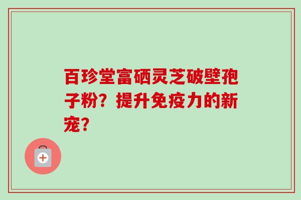 百珍堂富硒灵芝破壁孢子粉?提升免疫力的新宠?-第1张图片-卓越灵芝孢子粉 百珍堂富硒灵芝破壁孢子粉?提升免疫力的新宠?-第1张图片-卓越灵芝孢子粉