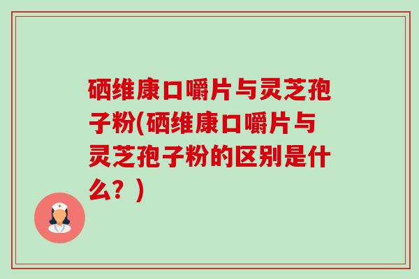 硒维康口嚼片与灵芝孢子粉(硒维康口嚼片与灵芝孢子粉的区别是什么?)-第1张图片-卓越灵芝孢子粉 硒维康口嚼片与灵芝孢子粉(硒维康口嚼片与灵芝孢子粉的区别是什么?)-第1张图片-卓越灵芝孢子粉