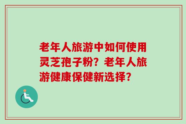 老年人旅游中如何使用灵芝孢子粉?老年人旅游健康保健新选择?-第1张图片-卓越灵芝孢子粉 老年人旅游中如何使用灵芝孢子粉?老年人旅游健康保健新选择?-第1张图片-卓越灵芝孢子粉