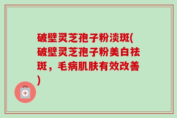 破壁灵芝孢子粉淡斑(破壁灵芝孢子粉美白祛斑，毛病肌肤有效改善)-第1张图片-卓越灵芝孢子粉