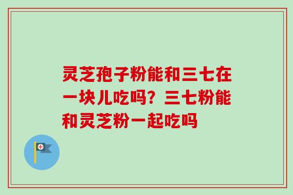 灵芝孢子粉能和三七在一块儿吃吗？三七粉能和灵芝粉一起吃吗-第1张图片-卓越灵芝孢子粉