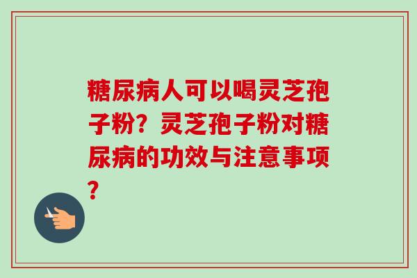 糖尿病人可以喝灵芝孢子粉？灵芝孢子粉对糖尿病的功效与注意事项？-第1张图片-卓越灵芝孢子粉