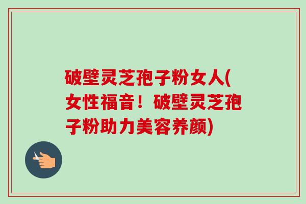 破壁灵芝孢子粉女人(女性福音！破壁灵芝孢子粉助力美容养颜)-第1张图片-卓越灵芝孢子粉