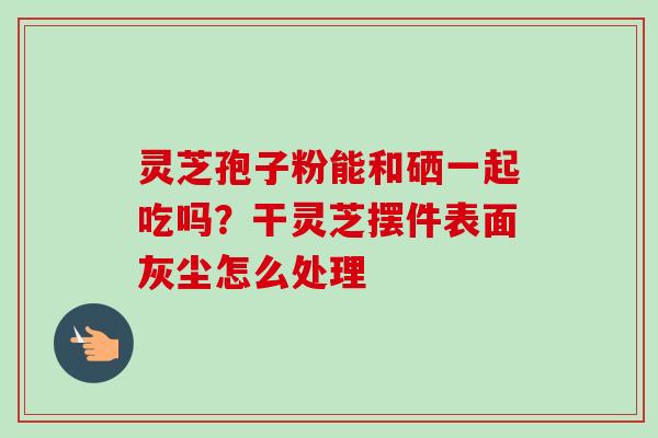 灵芝孢子粉能和硒一起吃吗？干灵芝摆件表面灰尘怎么处理-第1张图片-卓越灵芝孢子粉