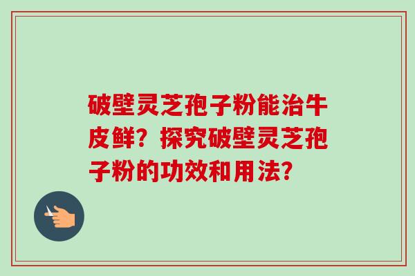 破壁灵芝孢子粉能治牛皮鲜?探究破壁灵芝孢子粉的功效和用法?-第1张图片-卓越灵芝孢子粉 破壁灵芝孢子粉能治牛皮鲜?探究破壁灵芝孢子粉的功效和用法?-第1张图片-卓越灵芝孢子粉