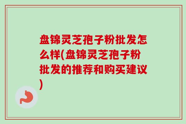盘锦灵芝孢子粉批发怎么样(盘锦灵芝孢子粉批发的推荐和购买建议)-第1张图片-卓越灵芝孢子粉 盘锦灵芝孢子粉批发怎么样(盘锦灵芝孢子粉批发的推荐和购买建议)-第1张图片-卓越灵芝孢子粉