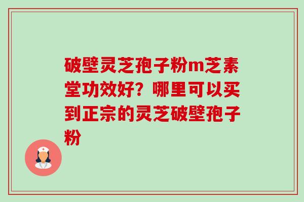 破壁灵芝孢子粉m芝素堂功效好？哪里可以买到正宗的灵芝破壁孢子粉-第1张图片-卓越灵芝孢子粉