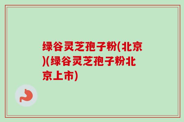 绿谷灵芝孢子粉(北京)(绿谷灵芝孢子粉北京上市)-第1张图片-卓越灵芝孢子粉