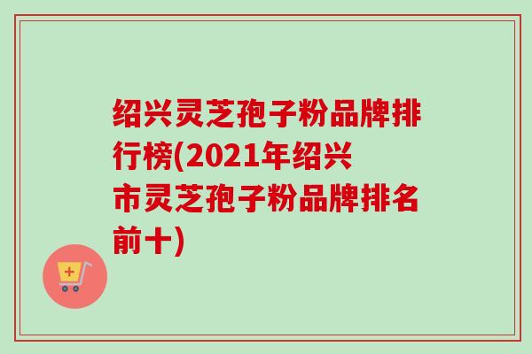 绍兴灵芝孢子粉品牌排行榜(2021年绍兴市灵芝孢子粉品牌排名前十)-第1张图片-卓越灵芝孢子粉