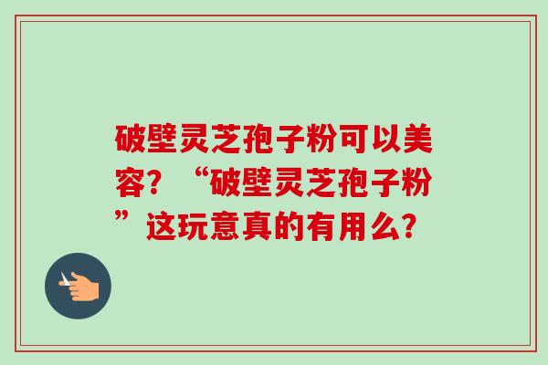 破壁灵芝孢子粉可以美容？“破壁灵芝孢子粉”这玩意真的有用么？-第1张图片-卓越灵芝孢子粉
