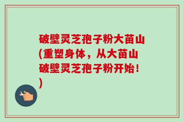 破壁灵芝孢子粉大苗山(重塑身体，从大苗山破壁灵芝孢子粉开始！)-第1张图片-卓越灵芝孢子粉