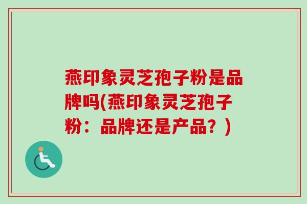 燕印象灵芝孢子粉是品牌吗(燕印象灵芝孢子粉：品牌还是产品？)-第1张图片-卓越灵芝孢子粉