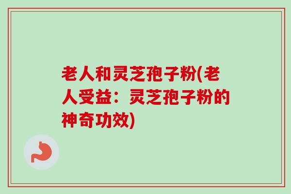 老人和灵芝孢子粉(老人受益:灵芝孢子粉的神奇功效)-第1张图片-卓越灵芝孢子粉 老人和灵芝孢子粉(老人受益:灵芝孢子粉的神奇功效)-第1张图片-卓越灵芝孢子粉