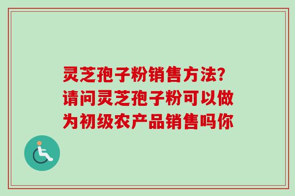 灵芝孢子粉销售方法?请问灵芝孢子粉可以做为初级农产品销售吗你-第1张图片-卓越灵芝孢子粉 灵芝孢子粉销售方法?请问灵芝孢子粉可以做为初级农产品销售吗你-第1张图片-卓越灵芝孢子粉