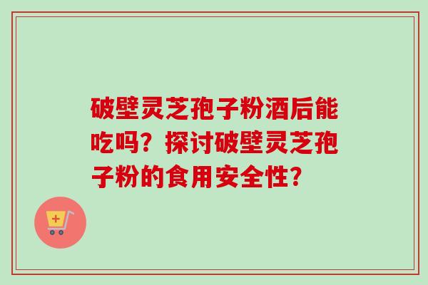 破壁灵芝孢子粉酒后能吃吗？探讨破壁灵芝孢子粉的食用安全性？-第1张图片-卓越灵芝孢子粉