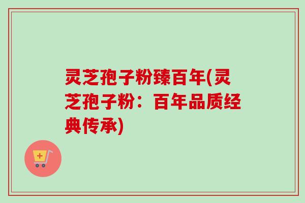 灵芝孢子粉臻百年(灵芝孢子粉：百年品质经典传承)-第1张图片-卓越灵芝孢子粉
