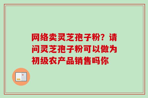 网络卖灵芝孢子粉?请问灵芝孢子粉可以做为初级农产品销售吗你-第1张图片-卓越灵芝孢子粉 网络卖灵芝孢子粉?请问灵芝孢子粉可以做为初级农产品销售吗你-第1张图片-卓越灵芝孢子粉