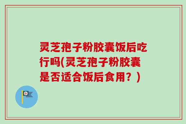 灵芝孢子粉胶囊饭后吃行吗(灵芝孢子粉胶囊是否适合饭后食用？)-第1张图片-卓越灵芝孢子粉