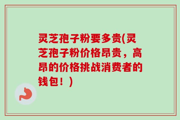 灵芝孢子粉要多贵(灵芝孢子粉价格昂贵,高昂的价格挑战消费者的钱包!)-第1张图片-卓越灵芝孢子粉 灵芝孢子粉要多贵(灵芝孢子粉价格昂贵,高昂的价格挑战消费者的钱包!)-第1张图片-卓越灵芝孢子粉