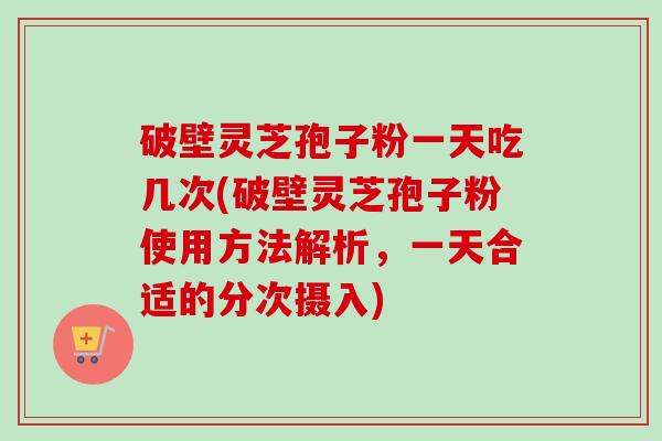 破壁灵芝孢子粉一天吃几次(破壁灵芝孢子粉使用方法解析，一天合适的分次摄入)-第1张图片-卓越灵芝孢子粉