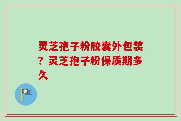 灵芝孢子粉胶囊外包装?灵芝孢子粉保质期多久-第1张图片-卓越灵芝孢子粉 灵芝孢子粉胶囊外包装?灵芝孢子粉保质期多久-第1张图片-卓越灵芝孢子粉