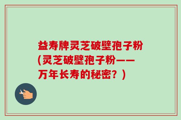 益寿牌灵芝破壁孢子粉(灵芝破壁孢子粉——万年长寿的秘密？)-第1张图片-卓越灵芝孢子粉