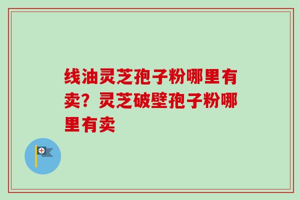 线油灵芝孢子粉哪里有卖？灵芝破壁孢子粉哪里有卖-第1张图片-卓越灵芝孢子粉
