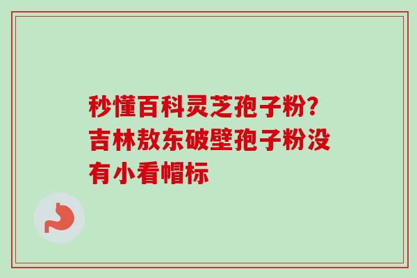 秒懂百科灵芝孢子粉?吉林敖东破壁孢子粉没有小看帽标-第1张图片-卓越灵芝孢子粉 秒懂百科灵芝孢子粉?吉林敖东破壁孢子粉没有小看帽标-第1张图片-卓越灵芝孢子粉