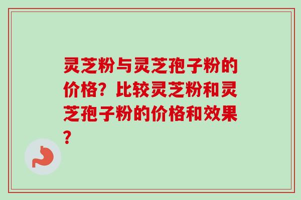 灵芝粉与灵芝孢子粉的价格？比较灵芝粉和灵芝孢子粉的价格和效果？-第1张图片-卓越灵芝孢子粉
